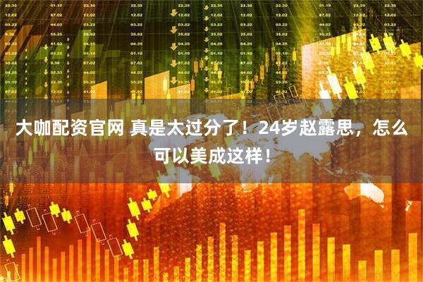 大咖配资官网 真是太过分了！24岁赵露思，怎么可以美成这样！