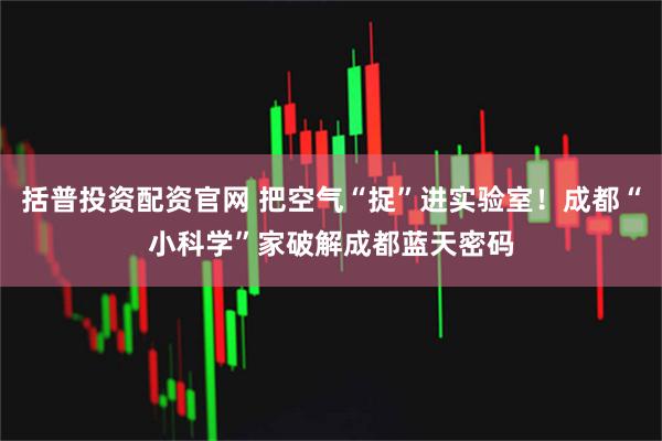 括普投资配资官网 把空气“捉”进实验室！成都“小科学”家破解成都蓝天密码