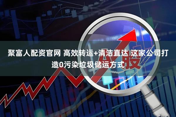 聚富人配资官网 高效转运+清洁直达 这家公司打造0污染垃圾储运方式