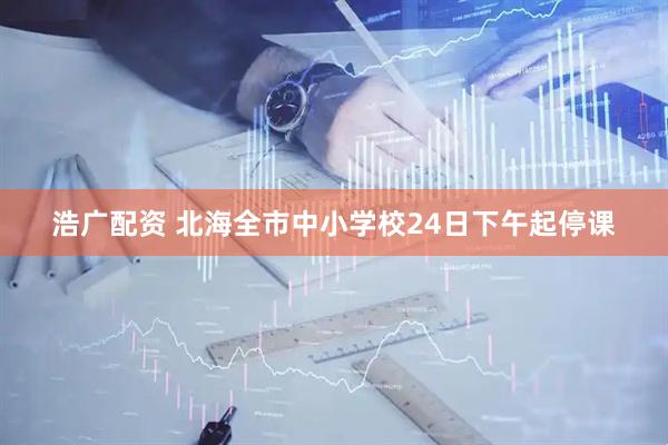 浩广配资 北海全市中小学校24日下午起停课