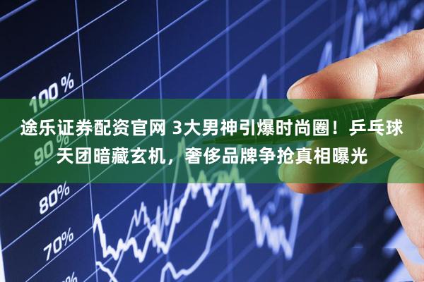 途乐证券配资官网 3大男神引爆时尚圈！乒乓球天团暗藏玄机，奢侈品牌争抢真相曝光