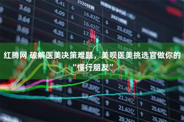 红腾网 破解医美决策难题，美呗医美挑选官做你的“懂行朋友”