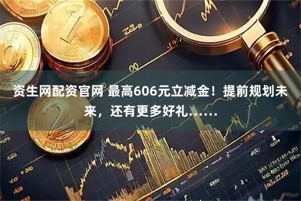 资生网配资官网 最高606元立减金！提前规划未来，还有更多好礼……