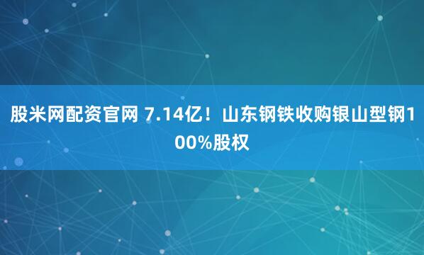 股米网配资官网 7.14亿！山东钢铁收购银山型钢100%股权