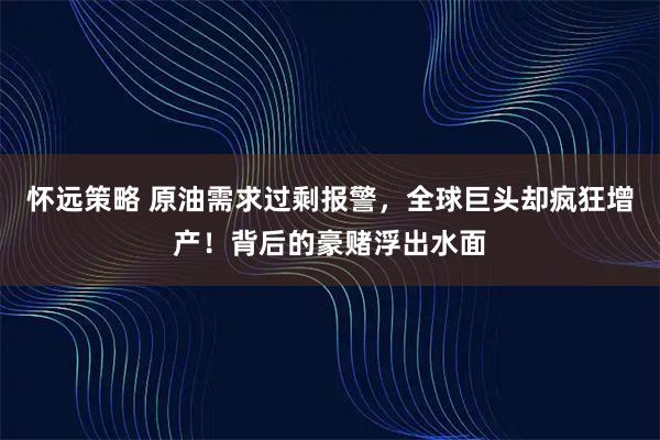 怀远策略 原油需求过剩报警，全球巨头却疯狂增产！背后的豪赌浮出水面
