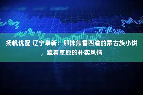 扬帆优配 辽宁阜新：那抹焦香四溢的蒙古族小饼，藏着草原的朴实风情