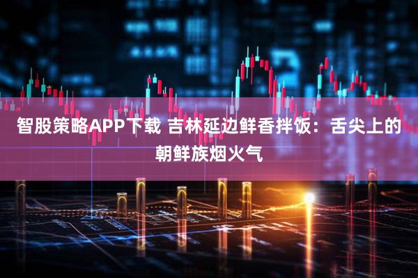 智股策略APP下载 吉林延边鲜香拌饭：舌尖上的朝鲜族烟火气
