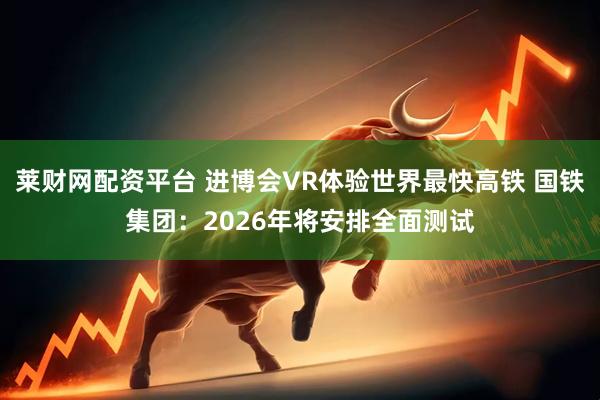 莱财网配资平台 进博会VR体验世界最快高铁 国铁集团：2026年将安排全面测试