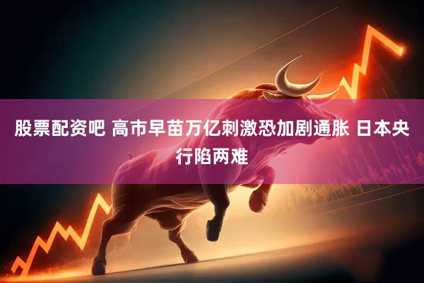 股票配资吧 高市早苗万亿刺激恐加剧通胀 日本央行陷两难