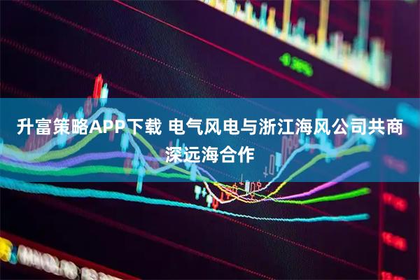升富策略APP下载 电气风电与浙江海风公司共商深远海合作