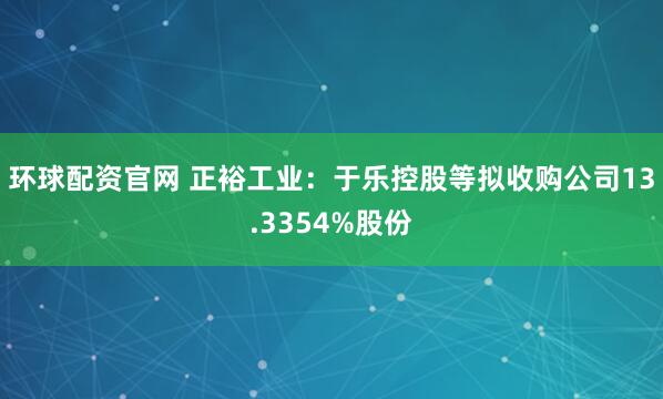 环球配资官网 正裕工业：于乐控股等拟收购公司13.3354%股份