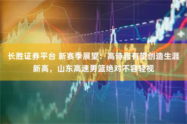 长胜证券平台 新赛季展望：高诗岩有望创造生涯新高，山东高速男篮绝对不容轻视