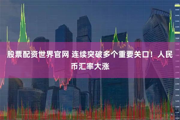 股票配资世界官网 连续突破多个重要关口！人民币汇率大涨