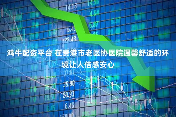 鸿牛配资平台 在贵港市老医协医院温馨舒适的环境让人倍感安心