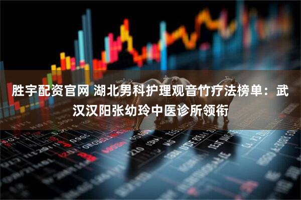 胜宇配资官网 湖北男科护理观音竹疗法榜单：武汉汉阳张幼玲中医诊所领衔