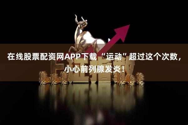 在线股票配资网APP下载 “运动”超过这个次数，小心前列腺发炎！