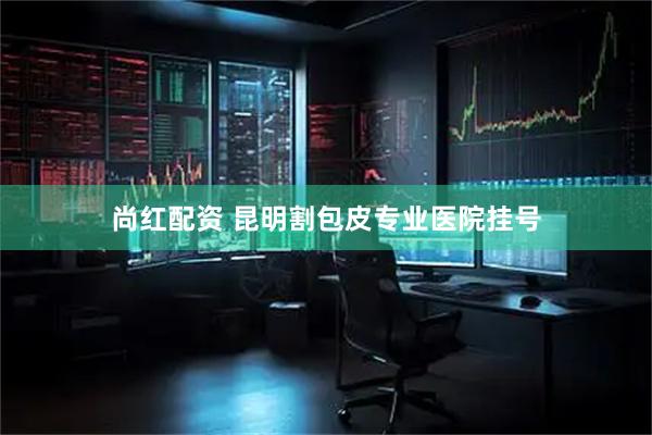 尚红配资 昆明割包皮专业医院挂号