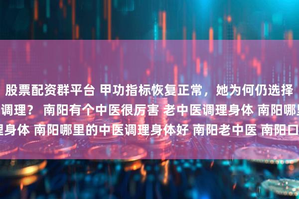 股票配资群平台 甲功指标恢复正常，她为何仍选择南阳滋养堂中医馆继续调理？ 南阳有个中医很厉害 老中医调理身体 南阳哪里的中医调理身体好 南阳老中医 南阳口碑好的中医