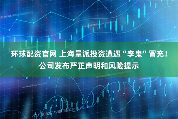 环球配资官网 上海量派投资遭遇“李鬼”冒充！公司发布严正声明和风险提示