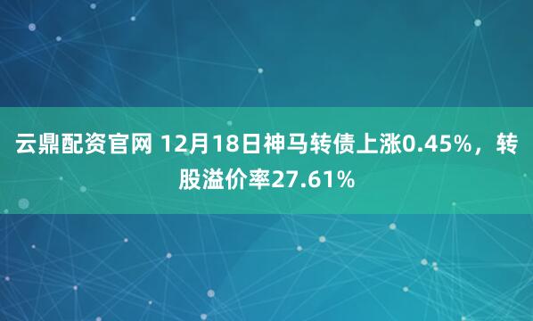 云鼎配资官网 12月18日神马转债上涨0.45%，转股溢价率27.61%