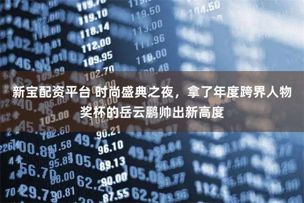 新宝配资平台 时尚盛典之夜，拿了年度跨界人物奖杯的岳云鹏帅出新高度