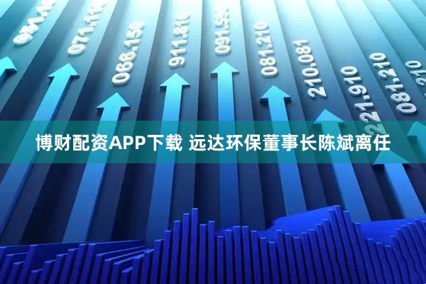 博财配资APP下载 远达环保董事长陈斌离任