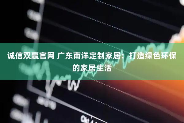 诚信双赢官网 广东南洋定制家居：打造绿色环保的家居生活