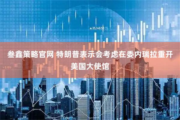 叁鑫策略官网 特朗普表示会考虑在委内瑞拉重开美国大使馆