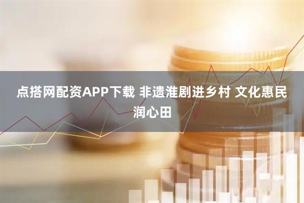 点搭网配资APP下载 非遗淮剧进乡村 文化惠民润心田