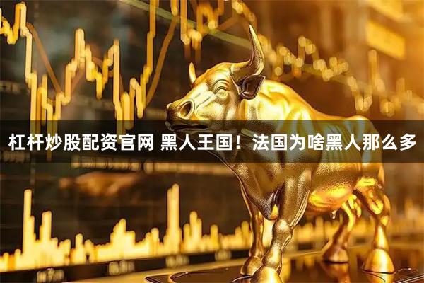 杠杆炒股配资官网 黑人王国！法国为啥黑人那么多
