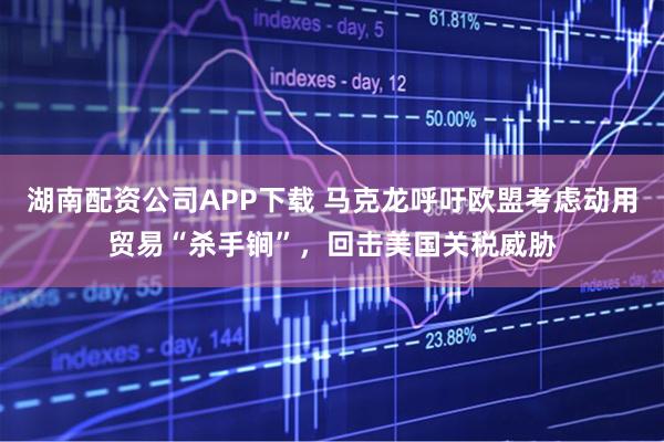 湖南配资公司APP下载 马克龙呼吁欧盟考虑动用贸易“杀手锏”，回击美国关税威胁
