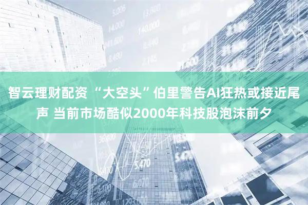智云理财配资 “大空头”伯里警告AI狂热或接近尾声 当前市场酷似2000年科技股泡沫前夕